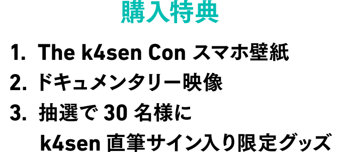 購入特典 1.The k4sen Conスマホ壁紙 2.ドキュメンタリー映像 3.抽選で30名様にk4sen直筆サイン入り限定グッズ